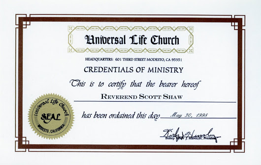  Here's a fun little piece of Scott Shaw history for you. Back when we were doing Guns of El Chupacabra, Don Jackson got all obsessed... As I had been knighted, The Reverend Doctor Saint Francis Blade, at the end of the film, he wanted to make sure that I actually would be a Reverend, Doctor by the time of the film's premiere. (My Ph.D. was already in place). So, I sent off my application and here's my Credentials of Ministry circa 1998. Hey, I can legally marry people. :-) 