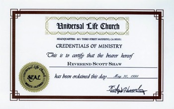  Here's a fun little piece of Scott Shaw history for you. Back when we were doing Guns of El Chupacabra, Don Jackson got all obsessed... As I had been knighted, The Reverend Doctor Saint Francis Blade, at the end of the film, he wanted to make sure that I actually would be a Reverend, Doctor by the time of the film's premiere. (My Ph.D. was already in place). So, I sent off my application and here's my Credentials of Ministry circa 1998. Hey, I can legally marry people. :-) 